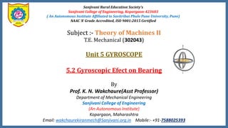 Sanjivani Rural Education Society’s
Sanjivani College of Engineering, Kopargaon-423603
( An Autonomous Institute Affiliated to Savitribai Phule Pune University, Pune)
NAAC ‘A’ Grade Accredited, ISO 9001:2015 Certified
Subject :- Theory of Machines II
T.E. Mechanical (302043)
Unit 5 GYROSCOPE
5.2 Gyroscopic Efect on Bearing
By
Prof. K. N. Wakchaure(Asst Professor)
Department of Mechanical Engineering
Sanjivani College of Engineering
(An Autonomous Institute)
Kopargaon, Maharashtra
Email: wakchaurekiranmech@Sanjivani.org.in Mobile:- +91-7588025393
 