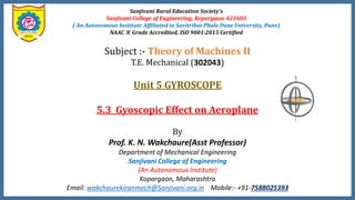 Subject :- Theory of Machines II
T.E. Mechanical (302043)
Unit 5 GYROSCOPE
5.3 Gyoscopic Effect on Aeroplane
By
Prof. K. N. Wakchaure(Asst Professor)
Department of Mechanical Engineering
Sanjivani College of Engineering
(An Autonomous Institute)
Kopargaon, Maharashtra
Email: wakchaurekiranmech@Sanjivani.org.in Mobile:- +91-7588025393
Sanjivani Rural Education Society’s
Sanjivani College of Engineering, Kopargaon-423603
( An Autonomous Institute Affiliated to Savitribai Phule Pune University, Pune)
NAAC ‘A’ Grade Accredited, ISO 9001:2015 Certified
 