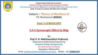 Sanjivani Rural Education Society’s
Sanjivani College of Engineering, Kopargaon-423603
( An Autonomous Institute Affiliated to Savitribai Phule Pune University, Pune)
NAAC ‘A’ Grade Accredited, ISO 9001:2015 Certified
Subject :- Theory of Machines II
T.E. Mechanical (302043)
Unit 5 GYROSCOPE
5.4.1 Gyroscopic Effect in Ship
By
Prof. K. N. Wakchaure(Asst Professor)
Department of Mechanical Engineering
Sanjivani College of Engineering
(An Autonomous Institute)
Kopargaon, Maharashtra
Email: wakchaurekiranmech@Sanjivani.org.in Mobile:- +91-7588025393
 