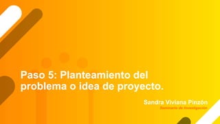 Paso 5: Planteamiento del
problema o idea de proyecto.
Sandra Viviana Pinzón
Seminario de Investigación
 