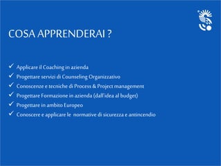COSA APPRENDERAI ?
 Applicare il Coaching in azienda
 Progettare servizi di Counseling Organizzativo
 Conoscenze e tecniche di Process & Project management
 Progettare Formazionein azienda (dall'idea al budget)
 Progettare in ambito Europeo
 Conosceree applicare le normative di sicurezza e antincendio
 