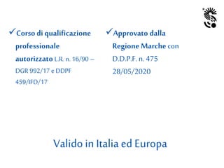 Corso di qualificazione
professionale
autorizzato L.R. n. 16/90 –
DGR 992/17 e DDPF
459/IFD/17
Approvato dalla
Regione Marchecon
D.D.P.F.n. 475
28/05/2020
Validoin Italia ed Europa
 