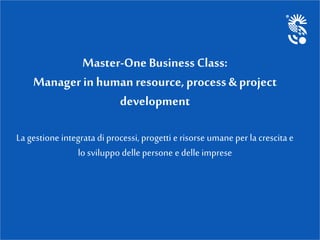 Master-One Business Class:
Manager in human resource,process & project
development
La gestione integrata di processi, progetti e risorse umane per la crescita e
lo sviluppo delle persone e delle imprese
 