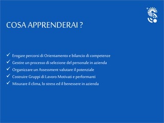 COSA APPRENDERAI ?
 Erogarepercorsi di Orientamento e bilancio di competenze
 Gestire unprocesso di selezione del personale in azienda
 Organizzareun Assessment valutare il potenziale
 Costruire Gruppi di Lavoro Motivati e performanti
 Misurare il clima, lo stress ed il benessere in azienda
 