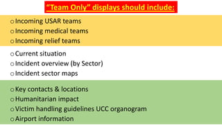 oKey contacts & locations
oHumanitarian impact
oVictim handling guidelines UCC organogram
oAirport information
“Team Only” displays should include:
oIncoming USAR teams
oIncoming medical teams
oIncoming relief teams
oCurrent situation
oIncident overview (by Sector)
oIncident sector maps
 