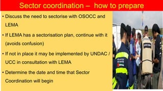 • Discuss the need to sectorise with OSOCC and
LEMA
• If LEMA has a sectorisation plan, continue with it
(avoids confusion)
• If not in place it may be implemented by UNDAC /
UCC in consultation with LEMA
• Determine the date and time that Sector
Coordination will begin
Sector coordination – how to prepare
 