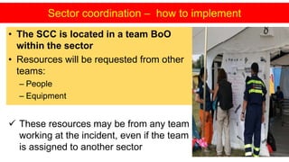 • The SCC is located in a team BoO
within the sector
• Resources will be requested from other
teams:
– People
– Equipment
Sector coordination – how to implement
 These resources may be from any team
working at the incident, even if the team
is assigned to another sector
 