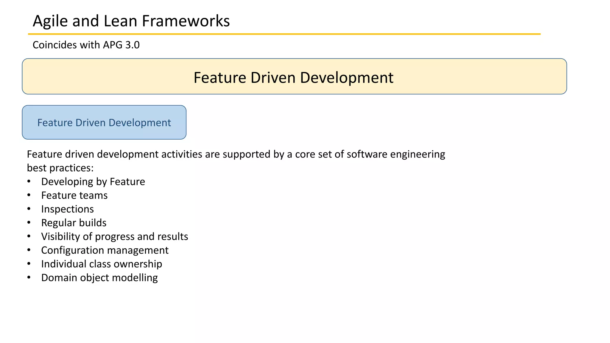 Coincides with APG 3.0
Feature Driven Development
Feature driven development activities are supported by a core set of software engineering
best practices:
• Developing by Feature
• Feature teams
• Inspections
• Regular builds
• Visibility of progress and results
• Configuration management
• Individual class ownership
• Domain object modelling
Feature Driven Development
Agile and Lean Frameworks
 