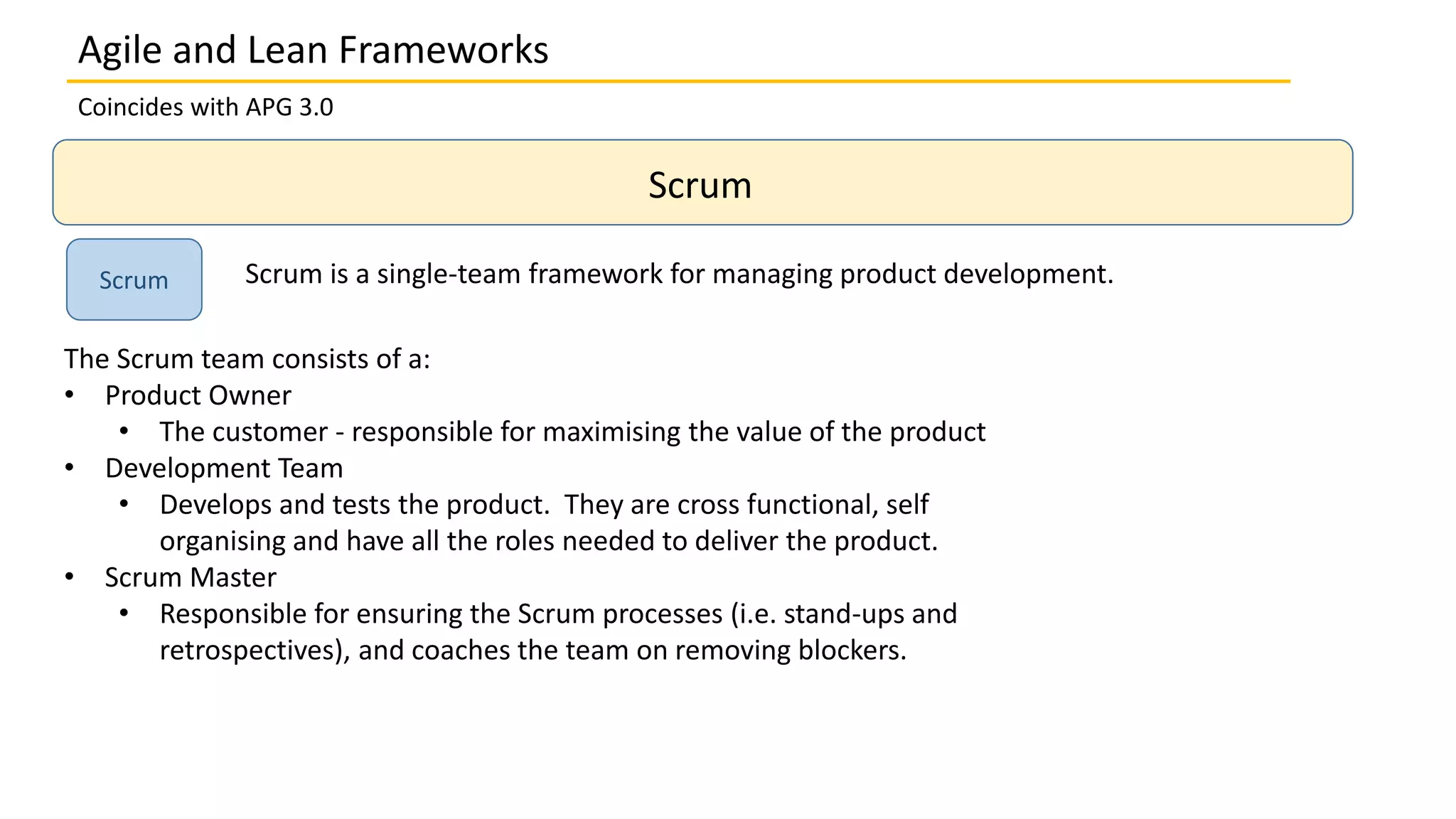 Coincides with APG 3.0
Scrum
Scrum Scrum is a single-team framework for managing product development.
The Scrum team consists of a:
• Product Owner
• The customer - responsible for maximising the value of the product
• Development Team
• Develops and tests the product. They are cross functional, self
organising and have all the roles needed to deliver the product.
• Scrum Master
• Responsible for ensuring the Scrum processes (i.e. stand-ups and
retrospectives), and coaches the team on removing blockers.
Agile and Lean Frameworks
 