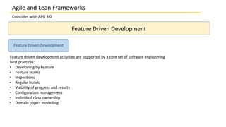 Coincides with APG 3.0
Feature Driven Development
Feature driven development activities are supported by a core set of software engineering
best practices:
• Developing by Feature
• Feature teams
• Inspections
• Regular builds
• Visibility of progress and results
• Configuration management
• Individual class ownership
• Domain object modelling
Feature Driven Development
Agile and Lean Frameworks
 
