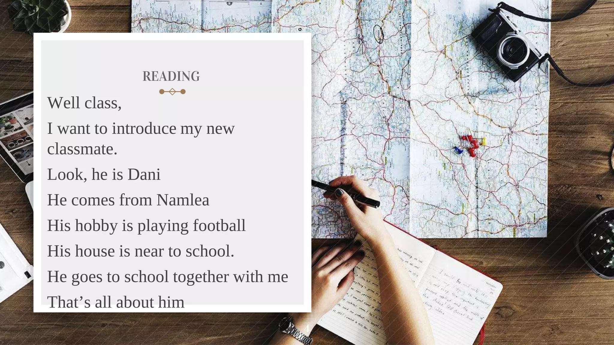 READING
Well class,
I want to introduce my new
classmate.
Look, he is Dani
He comes from Namlea
His hobby is playing football
His house is near to school.
He goes to school together with me
That’s all about him
4
 