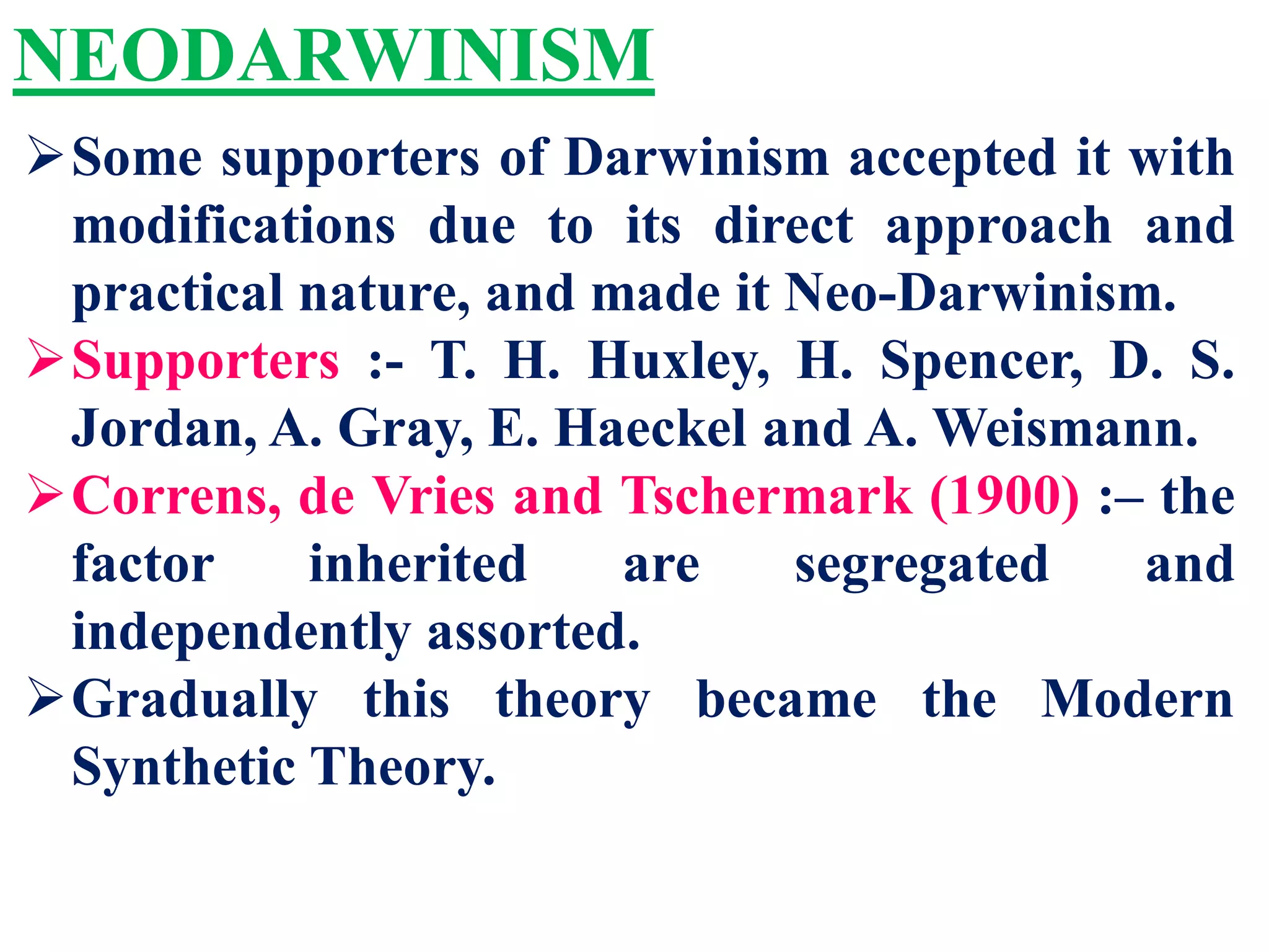 NEODARWINISM
Some supporters of Darwinism accepted it with
modifications due to its direct approach and
practical nature, and made it Neo-Darwinism.
Supporters :- T. H. Huxley, H. Spencer, D. S.
Jordan, A. Gray, E. Haeckel and A. Weismann.
Correns, de Vries and Tschermark (1900) :– the
factor inherited are segregated and
independently assorted.
Gradually this theory became the Modern
Synthetic Theory.
 