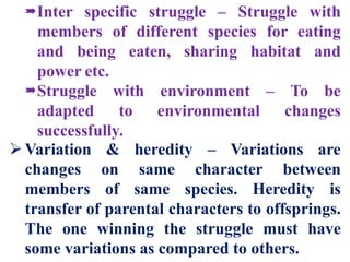 Inter specific struggle – Struggle with
members of different species for eating
and being eaten, sharing habitat and
power etc.
Struggle with environment – To be
adapted to environmental changes
successfully.
Variation & heredity – Variations are
changes on same character between
members of same species. Heredity is
transfer of parental characters to offsprings.
The one winning the struggle must have
some variations as compared to others.
 