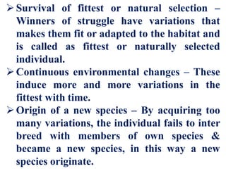 Survival of fittest or natural selection –
Winners of struggle have variations that
makes them fit or adapted to the habitat and
is called as fittest or naturally selected
individual.
Continuous environmental changes – These
induce more and more variations in the
fittest with time.
Origin of a new species – By acquiring too
many variations, the individual fails to inter
breed with members of own species &
became a new species, in this way a new
species originate.
 