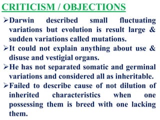 CRITICISM / OBJECTIONS
Darwin described small fluctuating
variations but evolution is result large &
sudden variations called mutations.
It could not explain anything about use &
disuse and vestigial organs.
He has not separated somatic and germinal
variations and considered all as inheritable.
Failed to describe cause of not dilution of
inherited characteristics when one
possessing them is breed with one lacking
them.
 