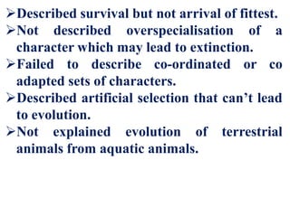 Described survival but not arrival of fittest.
Not described overspecialisation of a
character which may lead to extinction.
Failed to describe co-ordinated or co
adapted sets of characters.
Described artificial selection that can’t lead
to evolution.
Not explained evolution of terrestrial
animals from aquatic animals.
 