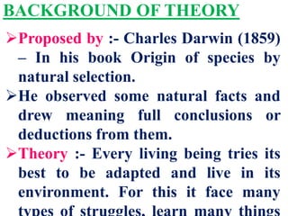 BACKGROUND OF THEORY
Proposed by :- Charles Darwin (1859)
– In his book Origin of species by
natural selection.
He observed some natural facts and
drew meaning full conclusions or
deductions from them.
Theory :- Every living being tries its
best to be adapted and live in its
environment. For this it face many
 