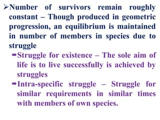 Number of survivors remain roughly
constant – Though produced in geometric
progression, an equilibrium is maintained
in number of members in species due to
struggle
Struggle for existence – The sole aim of
life is to live successfully is achieved by
struggles
Intra-specific struggle – Struggle for
similar requirements in similar times
with members of own species.
 