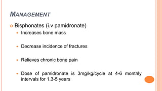 MANAGEMENT
 Bisphonates (i.v pamidronate)
 Increases bone mass
 Decrease incidence of fractures
 Relieves chronic bone pain
 Dose of pamidronate is 3mg/kg/cycle at 4-6 monthly
intervals for 1.3-5 years
 
