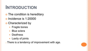 INTRODUCTION
 The condition is hereditary
 Incidence is 1:20000
 Characterized by
 Fragile bones
 Blue sclera
 Deafness
 Laxity of joints
o There is a tendency of improvement with age.
 