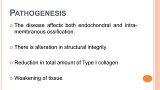 PATHOGENESIS
 The disease affects both endochondral and intra-
membranous ossification.
 There is alteration in structural integrity
 Reduction in total amount of Type I collagen
 Weakening of tissue
 