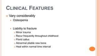 CLINICAL FEATURES
 Vary considerably
 Osteopenia
 Liability to fracture
 Minor trauma
 Recur frequently throughout childhood
 Florid callus
 Abnormal pliable new bone
 Heal within normal time interval
 