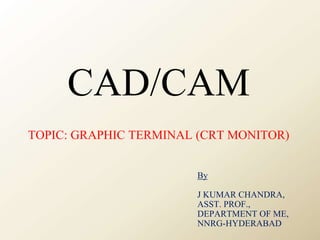 CAD/CAM
TOPIC: GRAPHIC TERMINAL (CRT MONITOR)
By
J KUMAR CHANDRA,
ASST. PROF.,
DEPARTMENT OF ME,
NNRG-HYDERABAD
 