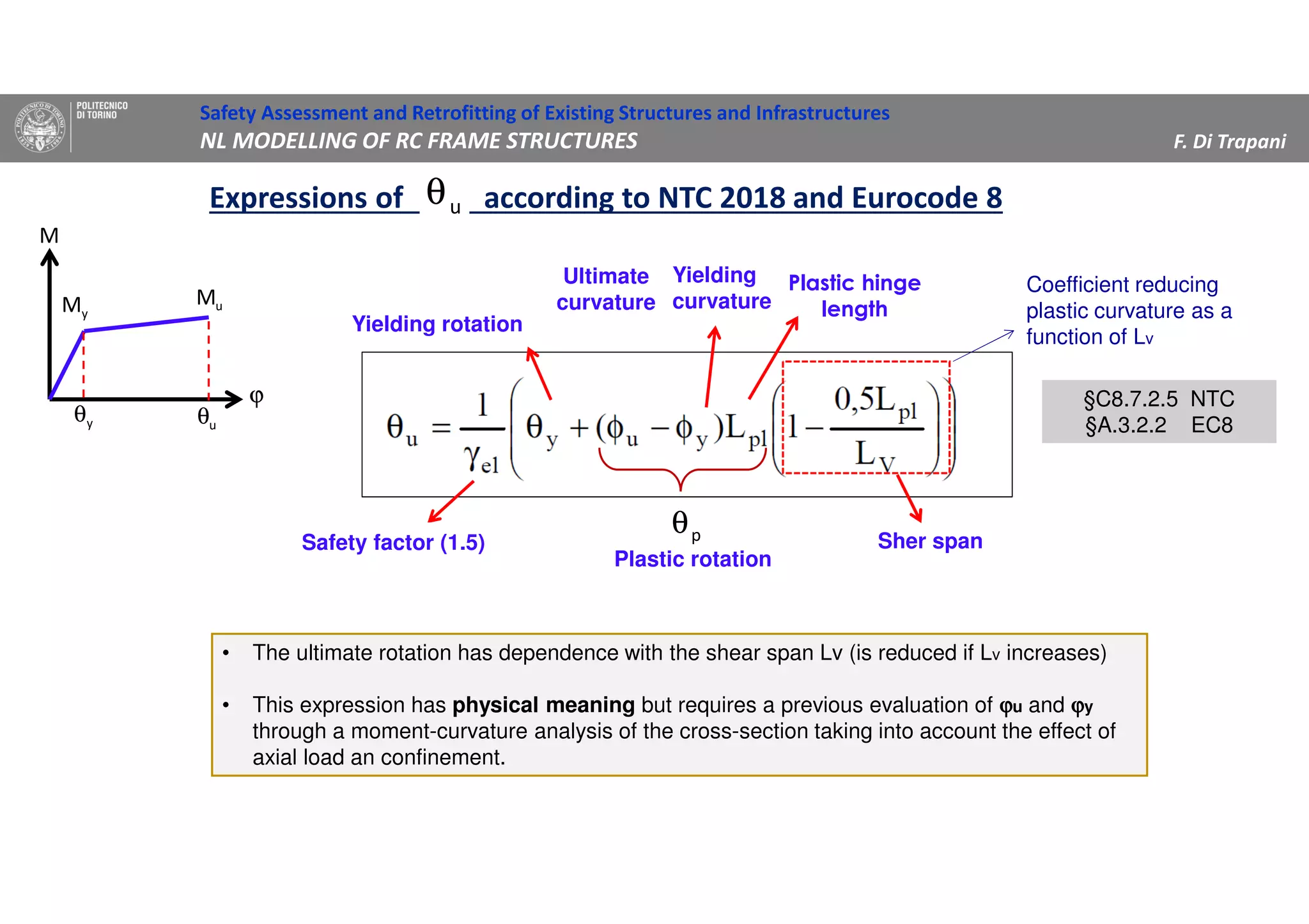 Safety Assessment and Retrofitting of Existing Structures and Infrastructures
NL MODELLING OF RC FRAME STRUCTURES F. Di Trapani
Expressions of according to NTC 2018 and Eurocode 8uθ
yM uM
ϕ
M
yθ uθ
Yielding rotation
Yielding
curvature
Ultimate
curvature
Plastic hinge
length
Sher spanSafety factor (1.5)
§C8.7.2.5 NTC
§A.3.2.2 EC8
§C8.7.2.5 NTC
§A.3.2.2 EC8
Coefficient reducing
plastic curvature as a
function of Lv
pθ
Plastic rotation
• The ultimate rotation has dependence with the shear span Lv (is reduced if Lv increases)
• This expression has physical meaning but requires a previous evaluation of ϕϕϕϕu and ϕϕϕϕy
through a moment-curvature analysis of the cross-section taking into account the effect of
axial load an confinement.
 