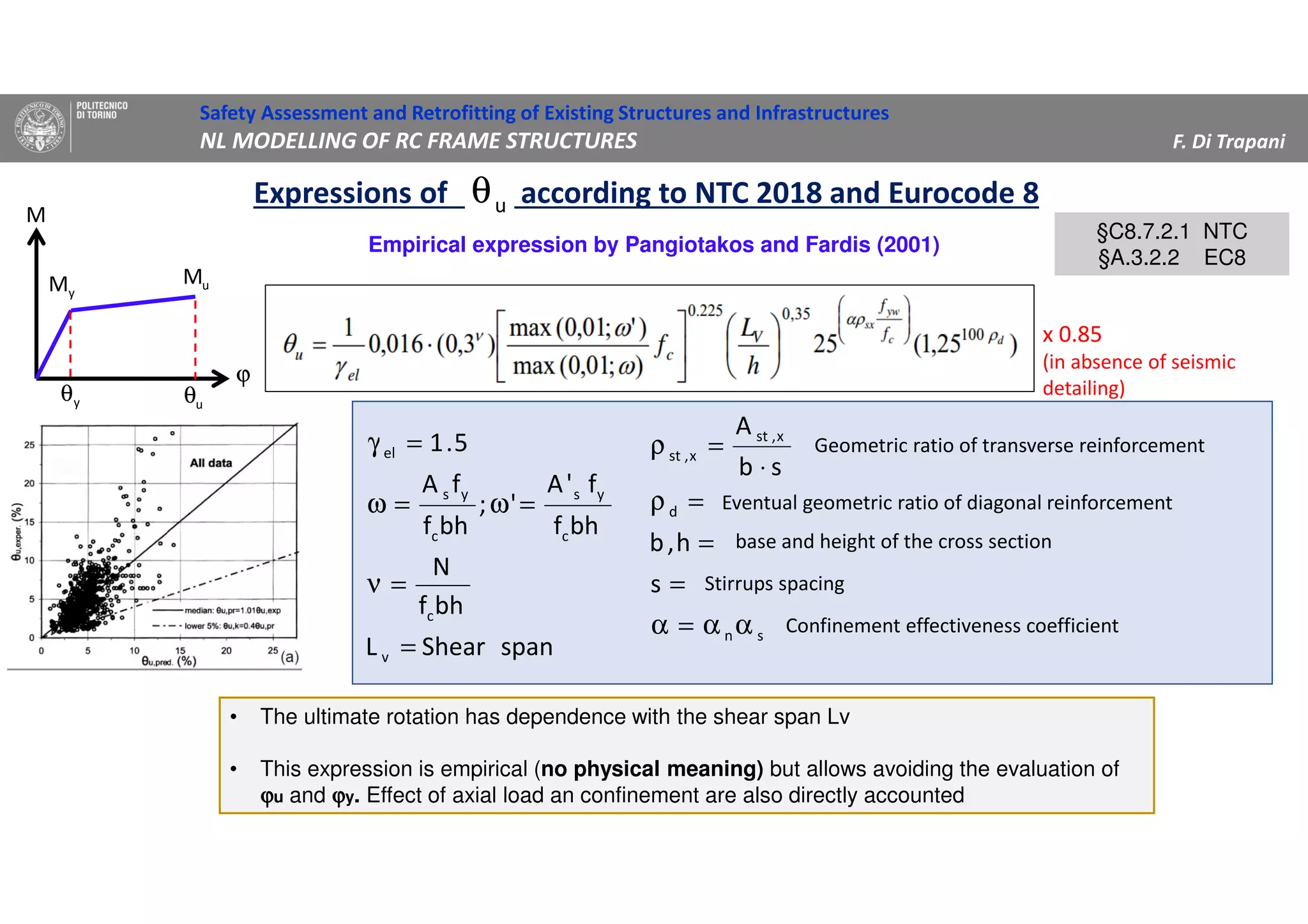 Safety Assessment and Retrofitting of Existing Structures and Infrastructures
NL MODELLING OF RC FRAME STRUCTURES F. Di Trapani
Expressions of according to NTC 2018 and Eurocode 8uθ
yM uM
ϕ
M
yθ uθ
Empirical expression by Pangiotakos and Fardis (2001)
§C8.7.2.1 NTC
§A.3.2.2 EC8
§C8.7.2.1 NTC
§A.3.2.2 EC8
• The ultimate rotation has dependence with the shear span Lv
• This expression is empirical (no physical meaning) but allows avoiding the evaluation of
ϕϕϕϕu and ϕϕϕϕy. Effect of axial load an confinement are also directly accounted
spanShearL
bhf
N
bhf
f'A
';
bhf
fA
5.1
v
c
c
ys
c
ys
el
=
=ν
=ω=ω
=γ
sn
d
x,st
x,st
s
h,b
sb
A
αα=α
=
=
=ρ
⋅
=ρ
base and height of the cross section
Stirrups spacing
Confinement effectiveness coefficient
Eventual geometric ratio of diagonal reinforcement
Geometric ratio of transverse reinforcement
x 0.85
(in absence of seismic
detailing)
 