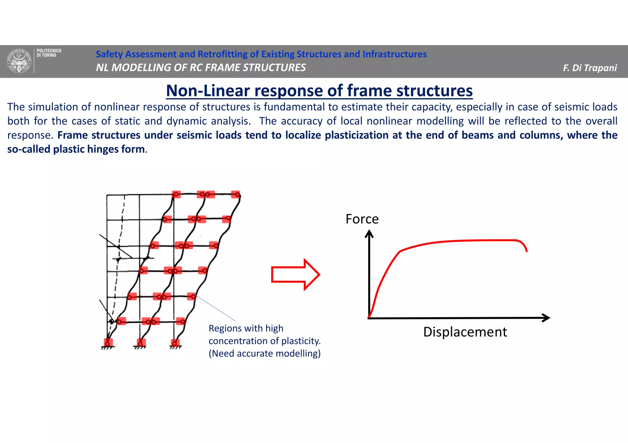 Non-Linear response of frame structures
The simulation of nonlinear response of structures is fundamental to estimate their capacity, especially in case of seismic loads
both for the cases of static and dynamic analysis. The accuracy of local nonlinear modelling will be reflected to the overall
response. Frame structures under seismic loads tend to localize plasticization at the end of beams and columns, where the
so-called plastic hinges form.
ntDisplaceme
Force
Regions with high
concentration of plasticity.
(Need accurate modelling)
Safety Assessment and Retrofitting of Existing Structures and Infrastructures
NL MODELLING OF RC FRAME STRUCTURES F. Di Trapani
 