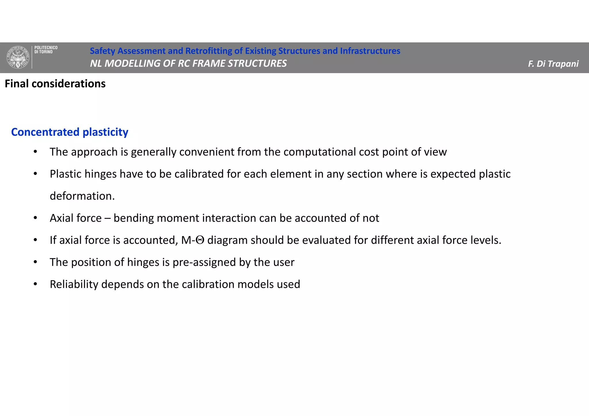 Final considerations
Concentrated plasticity
• The approach is generally convenient from the computational cost point of view
• Plastic hinges have to be calibrated for each element in any section where is expected plastic
deformation.
• Axial force – bending moment interaction can be accounted of not
• If axial force is accounted, M-Θ diagram should be evaluated for different axial force levels.
• The position of hinges is pre-assigned by the user
• Reliability depends on the calibration models used
Safety Assessment and Retrofitting of Existing Structures and Infrastructures
NL MODELLING OF RC FRAME STRUCTURES F. Di Trapani
 