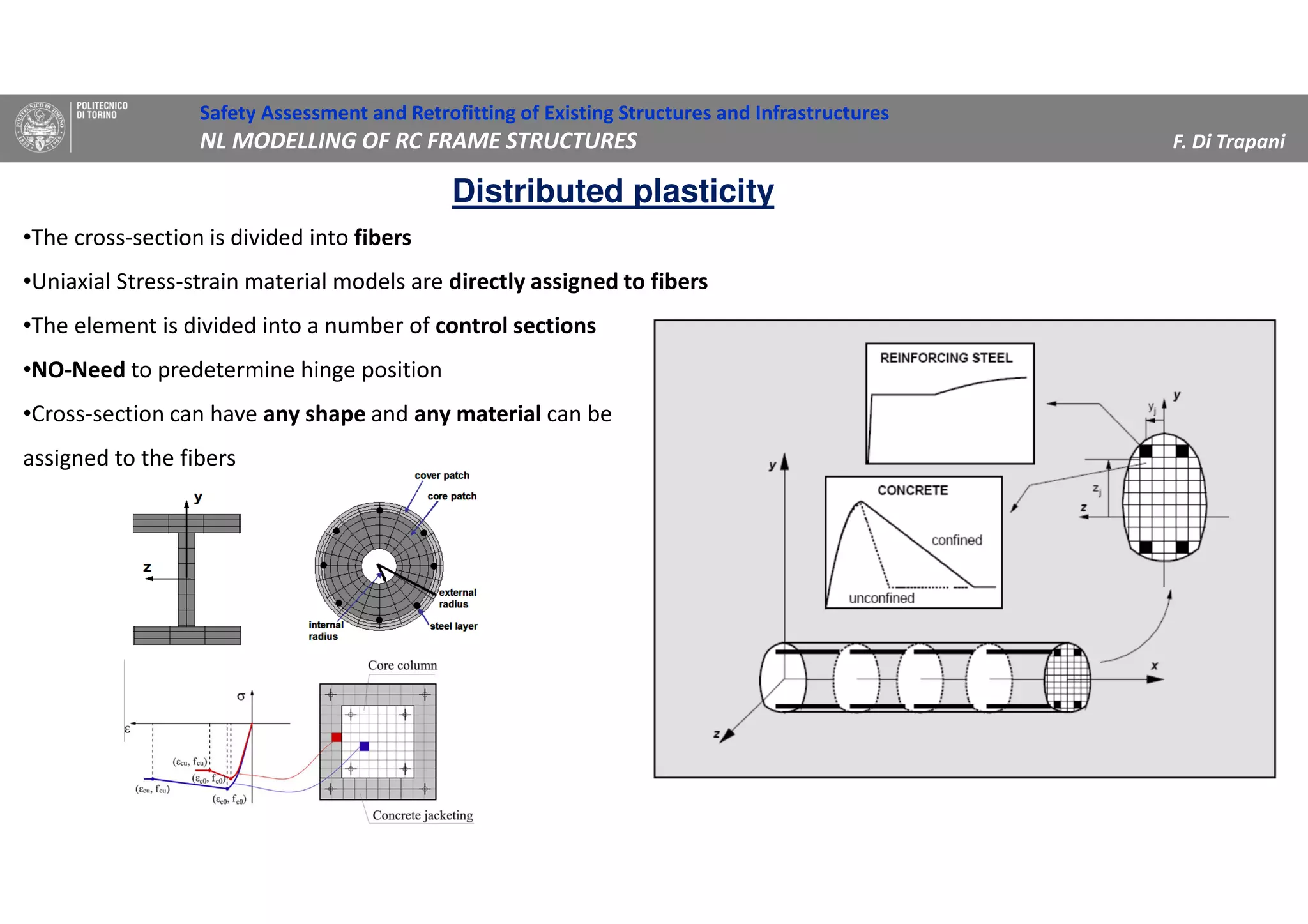 •The cross-section is divided into fibers
•Uniaxial Stress-strain material models are directly assigned to fibers
•The element is divided into a number of control sections
•NO-Need to predetermine hinge position
•Cross-section can have any shape and any material can be
assigned to the fibers
Distributed plasticity
Safety Assessment and Retrofitting of Existing Structures and Infrastructures
NL MODELLING OF RC FRAME STRUCTURES F. Di Trapani
 