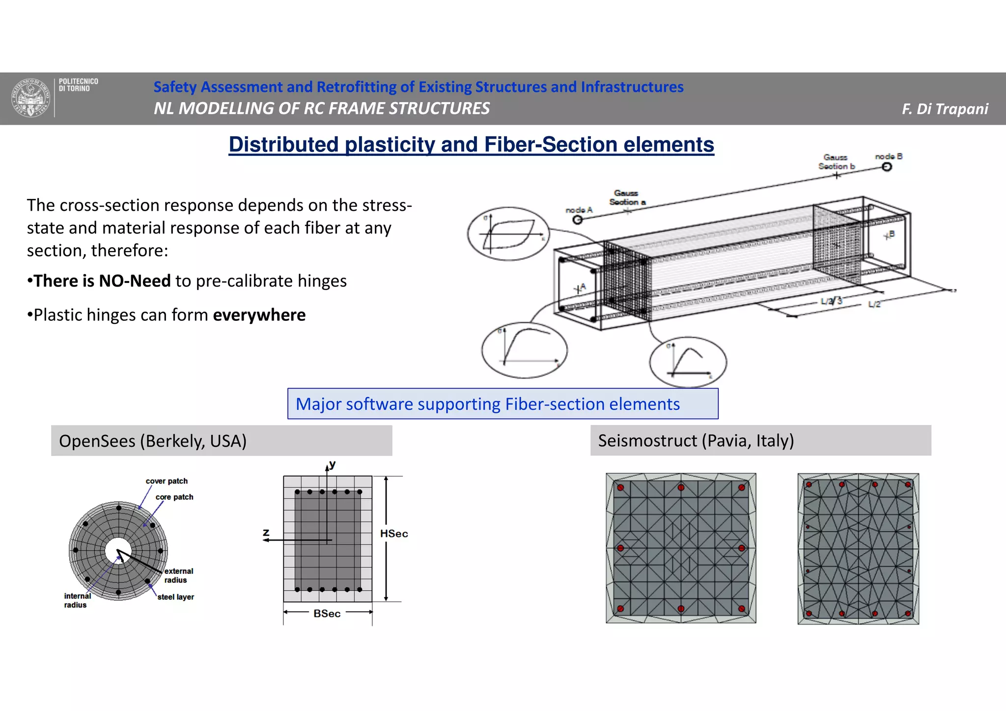 The cross-section response depends on the stress-
state and material response of each fiber at any
section, therefore:
•There is NO-Need to pre-calibrate hinges
•Plastic hinges can form everywhere
Distributed plasticity and Fiber-Section elements
Safety Assessment and Retrofitting of Existing Structures and Infrastructures
NL MODELLING OF RC FRAME STRUCTURES F. Di Trapani
OpenSees (Berkely, USA) Seismostruct (Pavia, Italy)
Major software supporting Fiber-section elements
 