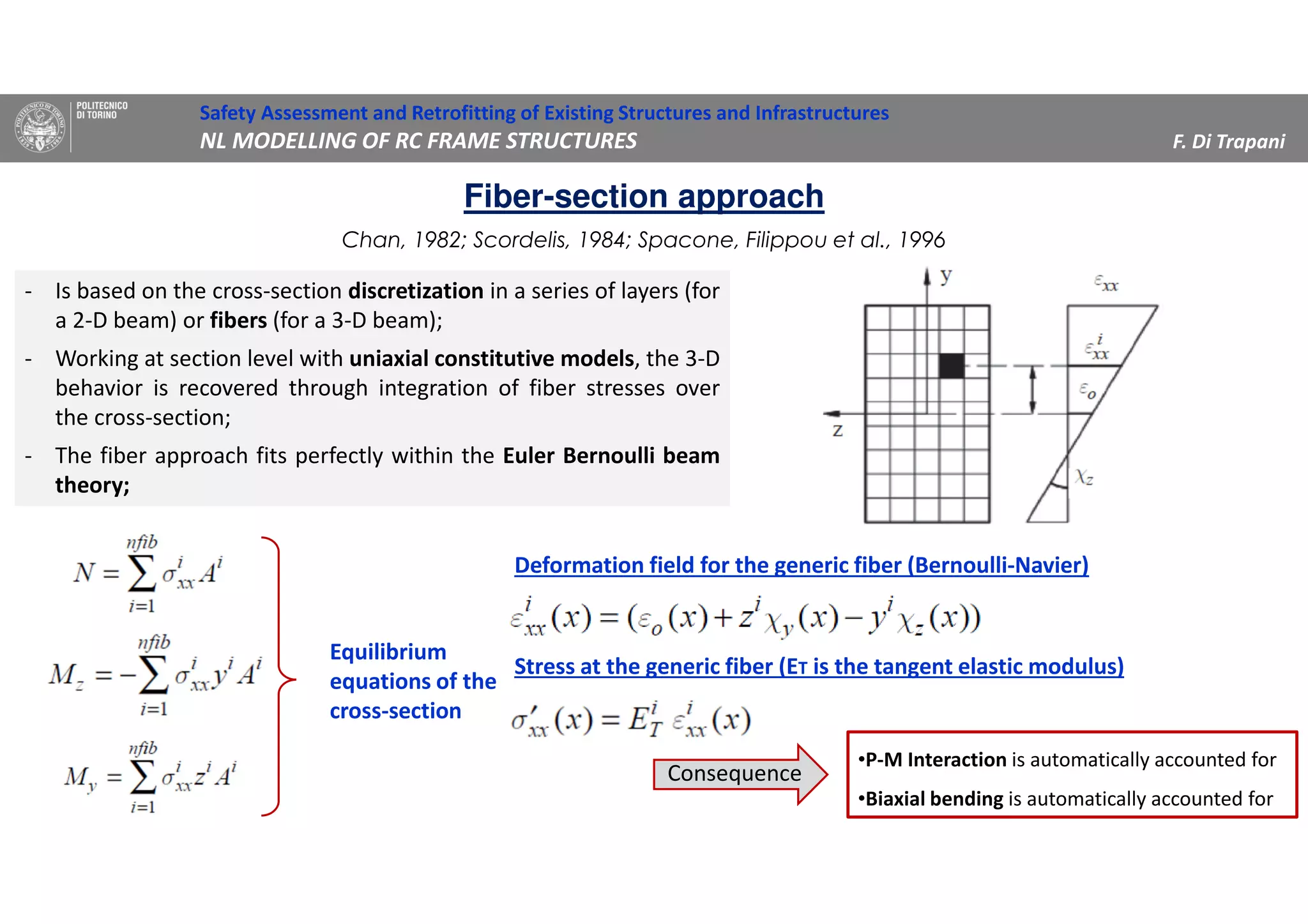Chan, 1982; Scordelis, 1984; Spacone, Filippou et al., 1996
- Is based on the cross-section discretization in a series of layers (for
a 2-D beam) or fibers (for a 3-D beam);
- Working at section level with uniaxial constitutive models, the 3-D
behavior is recovered through integration of fiber stresses over
the cross-section;
- The fiber approach fits perfectly within the Euler Bernoulli beam
theory;
Safety Assessment and Retrofitting of Existing Structures and Infrastructures
NL MODELLING OF RC FRAME STRUCTURES F. Di Trapani
Fiber-section approach
Equilibrium
equations of the
cross-section
Deformation field for the generic fiber (Bernoulli-Navier)
Stress at the generic fiber (ET is the tangent elastic modulus)
•P-M Interaction is automatically accounted for
•Biaxial bending is automatically accounted for
Consequence
 