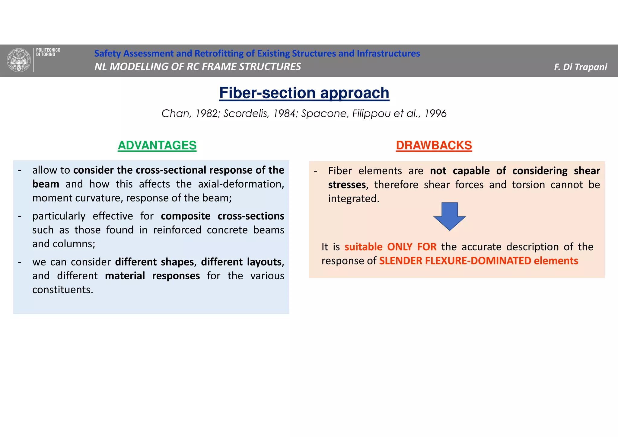 - allow to consider the cross-sectional response of the
beam and how this affects the axial-deformation,
moment curvature, response of the beam;
- particularly effective for composite cross-sections
such as those found in reinforced concrete beams
and columns;
- we can consider different shapes, different layouts,
and different material responses for the various
constituents.
- Fiber elements are not capable of considering shear
stresses, therefore shear forces and torsion cannot be
integrated.
ADVANTAGES DRAWBACKS
It is suitable ONLY FOR the accurate description of the
response of SLENDER FLEXURE-DOMINATED elements
Safety Assessment and Retrofitting of Existing Structures and Infrastructures
NL MODELLING OF RC FRAME STRUCTURES F. Di Trapani
Chan, 1982; Scordelis, 1984; Spacone, Filippou et al., 1996
Fiber-section approach
 