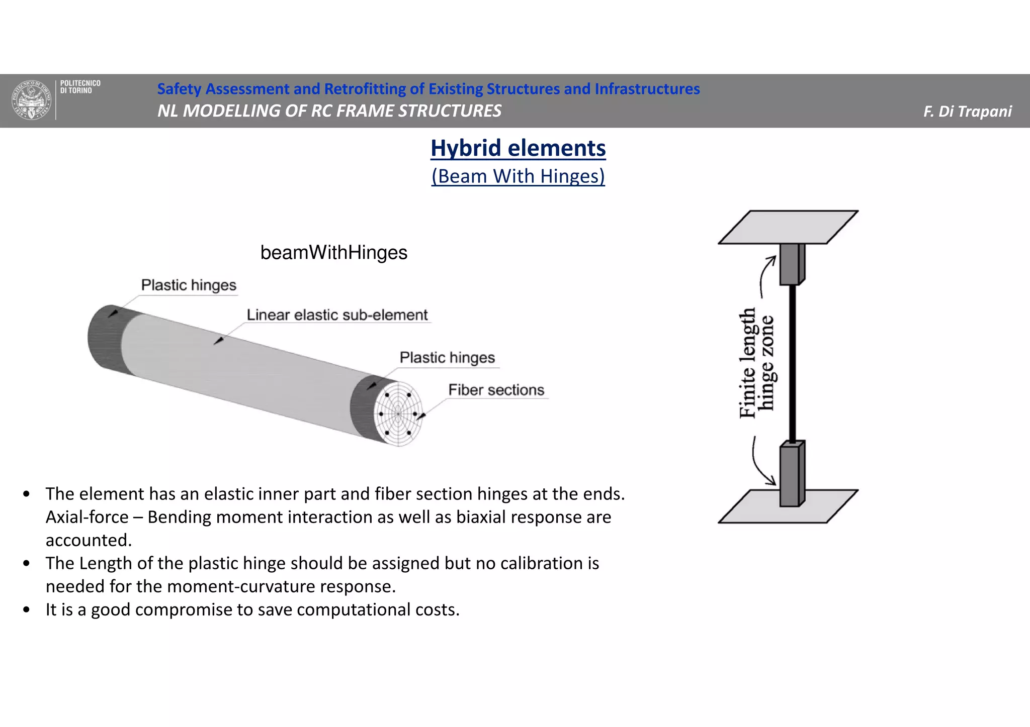 Safety Assessment and Retrofitting of Existing Structures and Infrastructures
NL MODELLING OF RC FRAME STRUCTURES F. Di Trapani
Hybrid elements
(Beam With Hinges)
beamWithHinges
• The element has an elastic inner part and fiber section hinges at the ends.
Axial-force – Bending moment interaction as well as biaxial response are
accounted.
• The Length of the plastic hinge should be assigned but no calibration is
needed for the moment-curvature response.
• It is a good compromise to save computational costs.
 