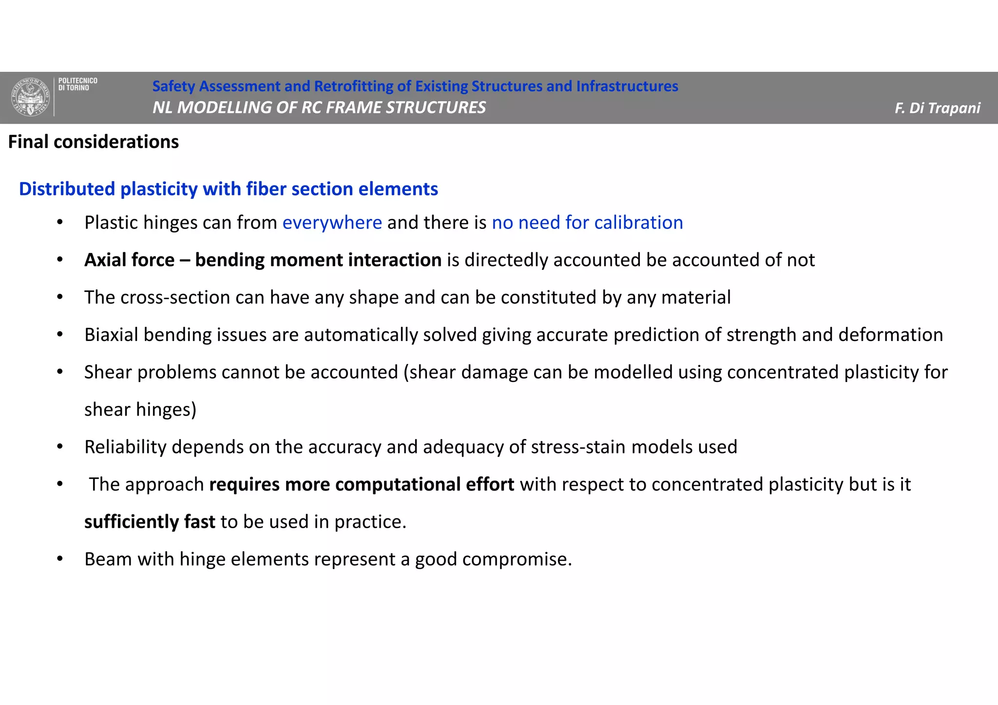 Final considerations
Distributed plasticity with fiber section elements
• Plastic hinges can from everywhere and there is no need for calibration
• Axial force – bending moment interaction is directedly accounted be accounted of not
• The cross-section can have any shape and can be constituted by any material
• Biaxial bending issues are automatically solved giving accurate prediction of strength and deformation
• Shear problems cannot be accounted (shear damage can be modelled using concentrated plasticity for
shear hinges)
• Reliability depends on the accuracy and adequacy of stress-stain models used
• The approach requires more computational effort with respect to concentrated plasticity but is it
sufficiently fast to be used in practice.
• Beam with hinge elements represent a good compromise.
Safety Assessment and Retrofitting of Existing Structures and Infrastructures
NL MODELLING OF RC FRAME STRUCTURES F. Di Trapani
 