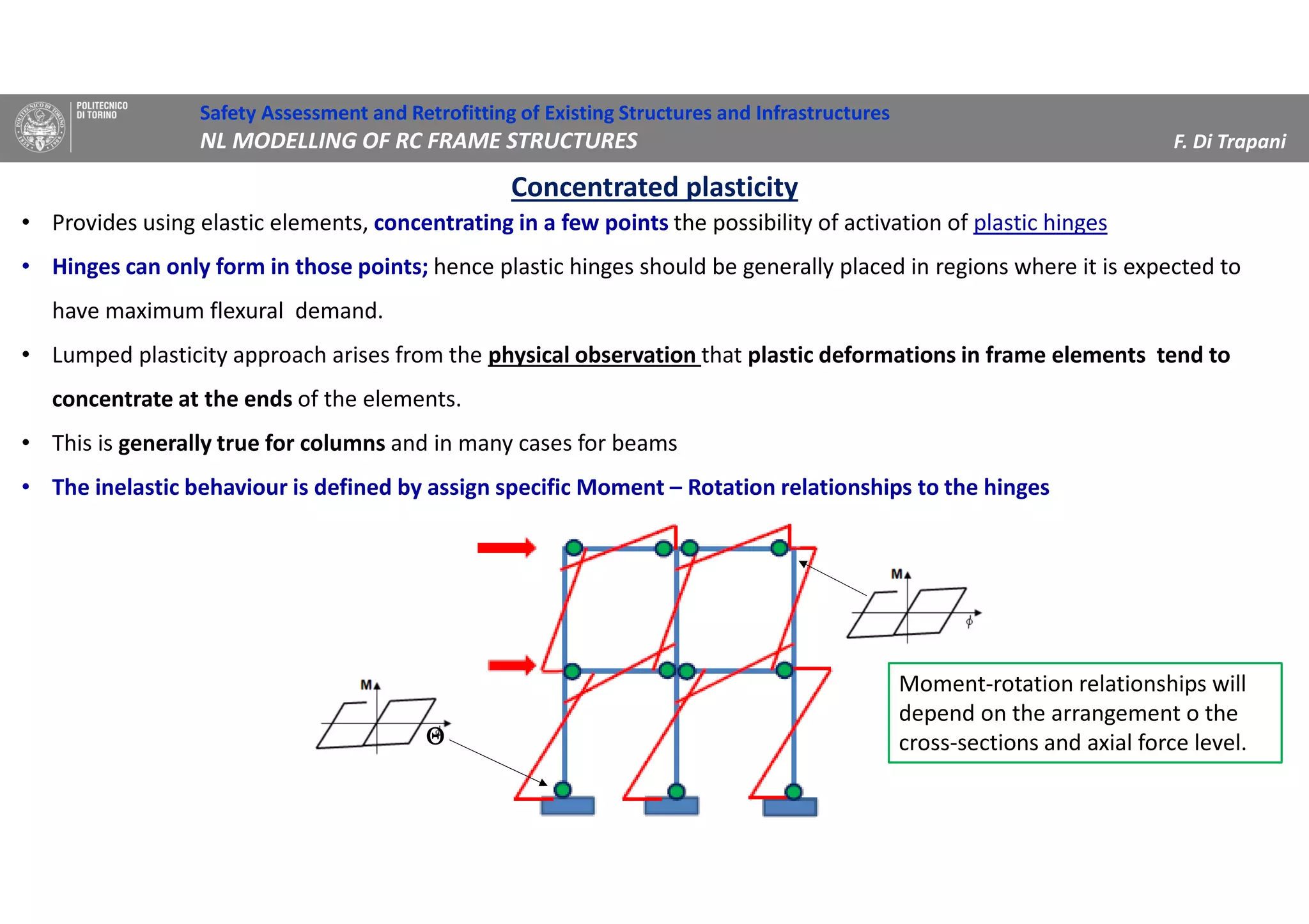 Concentrated plasticity
Safety Assessment and Retrofitting of Existing Structures and Infrastructures
NL MODELLING OF RC FRAME STRUCTURES F. Di Trapani
• Provides using elastic elements, concentrating in a few points the possibility of activation of plastic hinges
• Hinges can only form in those points; hence plastic hinges should be generally placed in regions where it is expected to
have maximum flexural demand.
• Lumped plasticity approach arises from the physical observation that plastic deformations in frame elements tend to
concentrate at the ends of the elements.
• This is generally true for columns and in many cases for beams
• The inelastic behaviour is defined by assign specific Moment – Rotation relationships to the hinges
ΘΘΘΘ
Moment-rotation relationships will
depend on the arrangement o the
cross-sections and axial force level.
 
