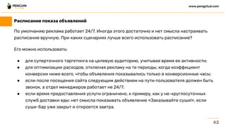 По умолчанию реклама работает 24/7. Иногда этого достаточно и нет смысла настраивать
расписание вручную. При каких сценариях лучше всего использовать расписание?
Его можно использовать:
● для суперточного таргетинга на целевую аудиторию, учитывая время ее активности;
● для оптимизации расходов, отключая рекламу на те периоды, когда коэффициент
конверсии ниже всего, чтобы объявления показывались только в конверсионные часы;
● если после посещения сайта следующим действием на пути пользователя должен быть
звонок, а отдел менеджеров работает не 24/7;
● если время предоставления услуги ограничено, к примеру, как у не-круглосуточных
служб доставки еды: нет смысла показывать объявление «Заказывайте суши!», если
суши-бар уже закрыт и откроется завтра.
42
www.pengstud.com
Расписание показа объявлений
 