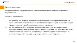 История изменений — журнал событий, список всех действий в аккаунте за время его
существования.
Проекты и эксперименты
1. Все проекты. Это, по факту, режим создания черновика. Если перед запуском РК вам
нужно согласовать ее с кем-то или вы просто хотите заранее задать часть настроек для
будущего проекта — делайте кампании в режиме черновика.
2. Все эксперименты. Этот раздел актуален, если вы хотите протестировать новые
настройки; нужно сравнить эффективность новой и старой РК. Тут вы можете настроить
экспериментальную кампанию, которая будет работать параллельно с исходной на
протяжении заданного периода, получая долю от трафика и бюджета.
45
www.pengstud.com
История изменения
 