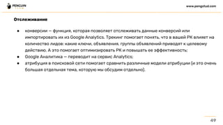 Отслеживание
● конверсии — функция, которая позволяет отслеживать данные конверсий или
импортировать их из Google Analytics. Трекинг помогает понять, что в вашей РК влияет на
количество лидов: какие ключи, объявления, группы объявлений приводят к целевому
действию. А это помогает оптимизировать РК и повышать ее эффективность;
● Google Аналитика — переводит на сервис Analytics;
● атрибуция в поисковой сети помогает сравнить различные модели атрибуции (и это очень
большая отдельная тема, которую мы обсудим отдельно).
49
www.pengstud.com
 