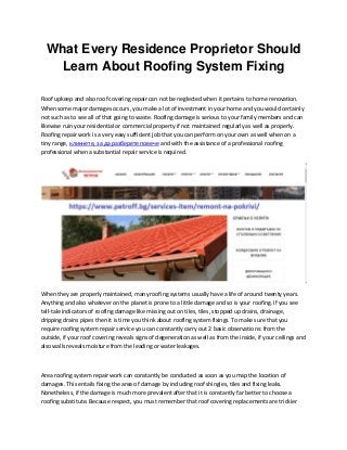 What Every Residence Proprietor Should
Learn About Roofing System Fixing
Roof upkeep and also roof covering repair can not be neglected when it pertains to home renovation.
When some major damages occurs, you make a lot of investment in your home and you would certainly
not such as to see all of that going to waste. Roofing damage is serious to your family members and can
likewise ruin your residential or commercial property if not maintained regularly as well as properly.
Roofing repair work is a very easy sufficient job that you can perform on your own as well when on a
tiny range, кликнете, за да разберете повече and with the assistance of a professional roofing
professional when a substantial repair service is required.
When they are properly maintained, many roofing systems usually have a life of around twenty years.
Anything and also whatever on the planet is prone to a little damage and so is your roofing. If you see
tell-tale indicators of roofing damage like missing out on tiles, tiles, stopped up drains, drainage,
dripping drains pipes then it is time you think about roofing system fixings. To make sure that you
require roofing system repair service you can constantly carry out 2 basic observations: from the
outside, if your roof covering reveals signs of degeneration as well as from the inside, if your ceilings and
also walls reveals moisture from the leading or water leakages.
Area roofing system repair work can constantly be conducted as soon as you map the location of
damages. This entails fixing the area of damage by including roof shingles, tiles and fixing leaks.
Nonetheless, if the damage is much more prevalent after that it is constantly far better to choose a
roofing substitute. Because respect, you must remember that roof covering replacements are trickier
 