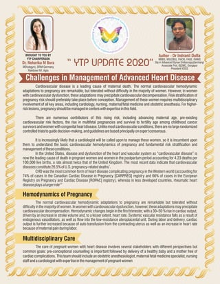Challenges in Management of Advanced Heart Disease
“ YTP UPDATE 2020”
Author - Dr Indranil Dutta
MBBS, MS(OBG), FIAOG, FAGE, FIAMS
Dip in Advanced Gynae Endoscopy(Germany)
Associate Prof, IQCMC, Durgapur
President KOGS
Dr. Neharika M Bora
MD(obgyn), DRM Germany
Rainbow IVF, Agra
BROUGHT TO YOU BY
YTP CHAIRPERSON
Cardiovascular disease is a leading cause of maternal death. The normal cardiovascular hemodynamic
adaptations to pregnancy are remarkable, but tolerated without difficulty in the majority of women. However, in women
with cardiovascular dysfunction, these adaptations may precipitate cardiovascular decompensation. Risk stratification of
pregnancy risk should preferably take place before conception. Management of these women requires multidisciplinary
involvement of all key areas, including cardiology, nursing, maternal/fetal medicine and obstetric anesthesia. For higher-
risklesions,pregnancyshouldbemanagedincenterswithexpertiseinthisfield.
There are numerous contributors of this rising risk, including advancing maternal age, pre-existing
cardiovascular risk factors, the rise in multifetal pregnancies and survival to fertility age among childhood cancer
survivors and women with congenital heart disease. Unlike most cardiovascular conditions, there are no large randomized
controlledtrialstoguidedecision-making,andguidelinesarebasedprincipallyonexpertconsensus.
It is increasingly likely that a cardiologist will be called upon to manage these women, so it is incumbent upon
them to understand the basic cardiovascular hemodynamics of pregnancy and fundamental risk stratification and
management oftheseconditions.
In the United States, disease and dysfunction of the heart and vascular system as “cardiovascular disease” is
now the leading cause of death in pregnant women and women in the postpartum period accounting for 4.23 deaths per
100,000 live births, a rate almost twice that of the United Kingdom. The most recent data indicate that cardiovascular
1
diseasesconstitute 26.5%ofU.S.pregnancy-relateddeaths .
CHD was the most common form of heart disease complicating pregnancy in the Western world (accounting for
74% of cases in the Canadian Cardiac Disease in Pregnancy [CARPREG] registry and 66% of cases in the European
Registry on Pregnancy and Cardiac Disease [ROPAC] registry), whereas in less developed countries, rheumatic heart
2,3
diseaseplaysalargerrole
The normal cardiovascular hemodynamic adaptations to pregnancy are remarkable but tolerated without
difficulty in the majority of women. In women with cardiovascular dysfunction, however, these adaptations may precipitate
cardiovascular decompensation. Hemodynamic changes begin in the first trimester, with a 30–50 % rise in cardiac output,
driven by an increase in stroke volume and, to a lesser extent, heart rate. Systemic vascular resistance falls as a result of
endogenous vasodilators, as well as flow into the low-resistance uteroplacental unit. During labor and delivery, cardiac
output is further increased because of auto transfusion from the contracting uterus as well as an increase in heart rate
becauseofmaternalpainduring labor.
Hemodynamics of Pregnancy
The care of pregnant women with heart disease involves several stakeholders with different perspectives but
common goals: pre-conceptional counselling is important followed by delivery of a healthy baby and a mother free of
cardiac complications. This team should include an obstetric anesthesiologist, maternal fetal medicine specialist, nursing
staffandacardiologistwithexpertiseinthemanagement ofpregnantwomen
Multidisciplinary Care
 