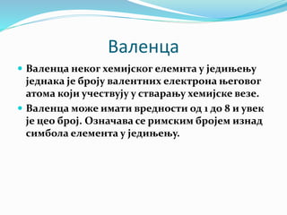 Валенца
 Валенца неког хемијског елемнта у једињењу
једнака је броју валентних електрона његовог
атома који учествују у стварању хемијске везе.
 Валенца може имати вредности од 1 до 8 и увек
је цео број. Означава се римским бројем изнад
симбола елемента у једињењу.
 