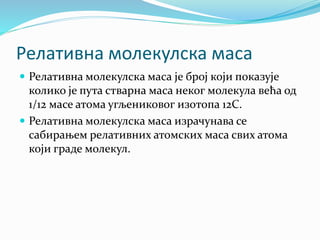 Релативна молекулска маса
 Релативна молекулска маса је број који показује
колико је пута стварна маса неког молекула већа од
1/12 масе атома угљениковог изотопа 12С.
 Релативна молекулска маса израчунава се
сабирањем релативних атомских маса свих атома
који граде молекул.
 