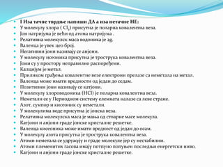  I Иза тачне тврдње напиши ДА а иза нетачне НЕ:
 У молекулу хлора ( Cl2) присутна је поларна ковалентна веза.
 Јон натријума је већи од атома натријума .
 Релативна молекулск маса водоника је 2g.
 Валенца је увек цео број.
 Негативни јони називају се анјони.
 У молекулу исеоника присутна је трострука ковалентна веза.
 Јони су у простору неправилно распоређени.
 Калцијум је метал.
 Приликом грађења ковалентне везе електрони прелазе са неметала на метал.
 Валенца може имати вредности од један до седам.
 Позитивни јони називају се катјони.
 У молекулу хлороводоника (HCl) је поларна ковалентна веза.
 Неметали се у Периодном систему елемната налазе са леве стране.
 Азот, сумпор и кисеоник су неметали.
 У молекулима воде присутна је јонска веза.
 Релативна молекулска маса је мања од стварне масе молекула.
 Катјони и анјони граде јонске кристалне решетке.
 Валенца кисеоника може имати вредност од један до осам.
 У молекулу азота присутна је трострука ковалентна веза.
 Атоми неметала се удружују и граде молекуле јер су нестабилни.
 Атоми племенитих гасова имају потпуно попуњен последњи енергетски ниво.
 Катјони и анјони граде јонске кристалне решетке.
 