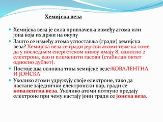Хемијска веза
 Хемијска веза је сила привлачења између атома или
јона која их држи на окупу
 Зашто се између атома успоставља (гради) хемијска
веза? Хемијска веза се гради јер сви атоми теже ка томе
да у последњем енергетском нивоу имају 8, односно 2
електрона, као и племенити гасови (стабилан октет
односно дублет).
 Постоје два основна типа хемијске везе:КОВАЛЕНТНА
И ЈОНСКА
 Уколико атоми удружују своје електроне, тако да
настане заједнички електронски пар, гради се
ковалентна веза. Уколико атоми потпуно предају
електроне при чему настају јони гради се јонска веза.
 