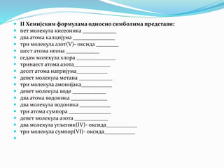  II Хемијским формулама односно симболима представи:
 пет молекула кисеоника ____________
 два атома калцијума _______________
 три молекула азот(V)- оксида ________
 шест атома неона ____________
 седам молекула хлора ______________
 тринаест атома азота_____________
 десет атома натријума___________
 девет молекула метана ____________
 три молекула амонијака___________
 девет молекула воде ____________
 два атома водоника _____________
 два молекула водоника ___________
 три атома сумпора _______________
 девет молекула азота ____________
 два молекула угљеник(IV)- оксида___________
 три молекула сумпор(VI)- оксида___________

 