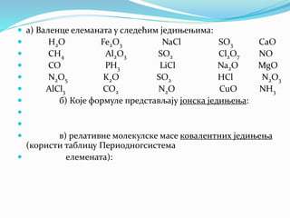  а) Валенце елеманата у следећим једињењима:
 H2O Fe2O3 NaCl SO3 CaO
 CH4 Al2O3 SO2 Cl2O7 NO
 CO PH3 LiCl Na2O MgO
 N2O5 K2O SO2 HCl N2O3
 AlCl3 CO2 N2O CuO NH3
 б) Које формуле представљају јонска једињења:


 в) релативне молекулске масе ковалентних једињења
(користи таблицу Периодногсистема
 елемената):
 
