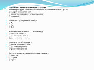  I заокружи слово испред тачног одговора:
 Метали прве групе Периодног система елемената са неметалима граде:
 а) поларну ковалентну везу
 б) једноструку, двоструку и троструку везу
 в) јонску везу

 Молекулска формула кисеоника је:
 а) Н2
 б) О2
 в) Н2О

 Поларна ковалентна веза се гради између:
 а) метала и неметала
 б) два различита метала
 в) два различита неметала

 Један атом азота једини се са:
 а) једним атомом водоника
 б) два атома водоника
 в) три атома водоника

 Као последица грађења ковалентне везе настају:
 а) молекули
 б) катјони
 в) анјони
 